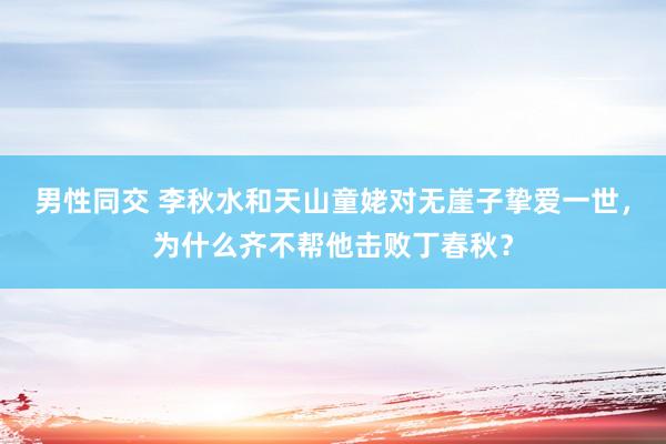 男性同交 李秋水和天山童姥对无崖子挚爱一世，为什么齐不帮他击败丁春秋？