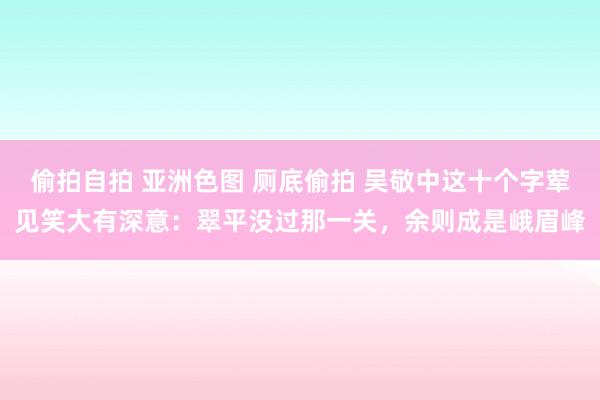 偷拍自拍 亚洲色图 厕底偷拍 吴敬中这十个字荤见笑大有深意：翠平没过那一关，余则成是峨眉峰