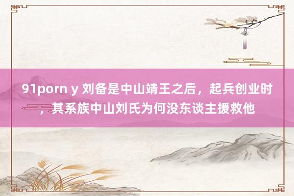 91porn y 刘备是中山靖王之后，起兵创业时，其系族中山刘氏为何没东谈主援救他