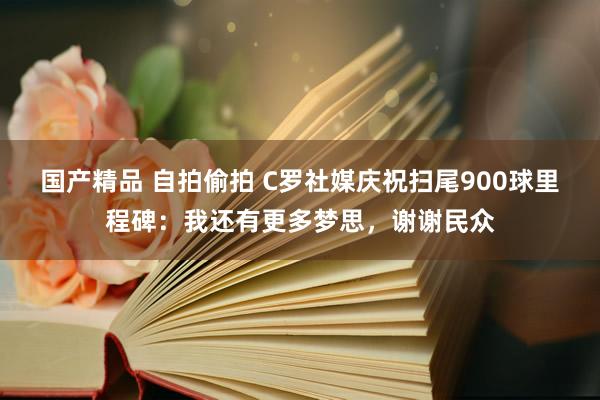 国产精品 自拍偷拍 C罗社媒庆祝扫尾900球里程碑：我还有更多梦思，谢谢民众