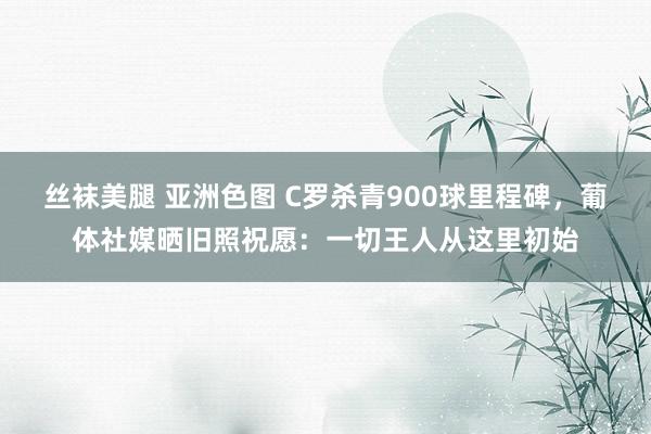 丝袜美腿 亚洲色图 C罗杀青900球里程碑，葡体社媒晒旧照祝愿：一切王人从这里初始