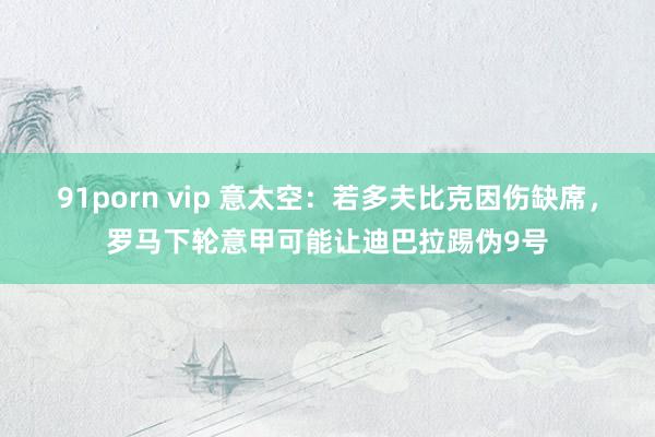 91porn vip 意太空：若多夫比克因伤缺席，罗马下轮意甲可能让迪巴拉踢伪9号