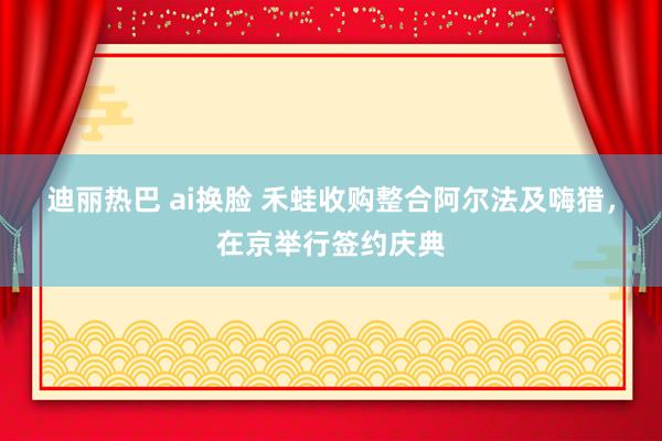 迪丽热巴 ai换脸 禾蛙收购整合阿尔法及嗨猎，在京举行签约庆典