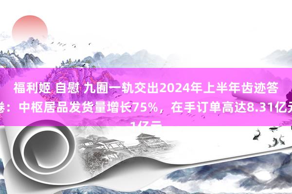 福利姬 自慰 九囿一轨交出2024年上半年齿迹答卷：中枢居品发货量增长75%，在手订单高达8.31亿元