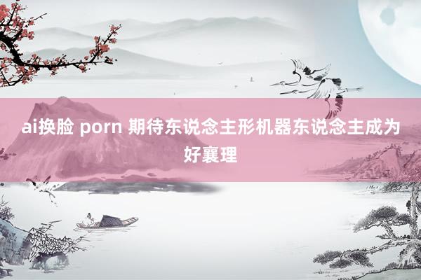 ai换脸 porn 期待东说念主形机器东说念主成为好襄理