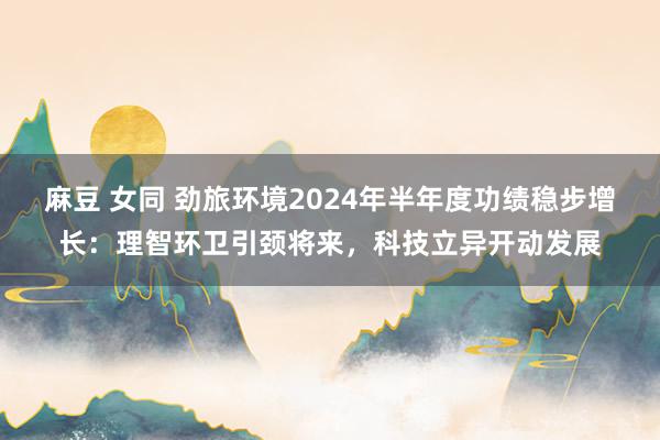 麻豆 女同 劲旅环境2024年半年度功绩稳步增长：理智环卫引颈将来，科技立异开动发展