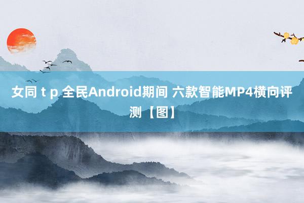 女同 t p 全民Android期间 六款智能MP4横向评测【图】