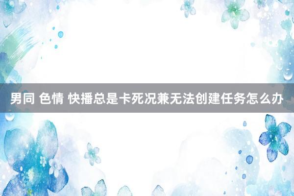 男同 色情 快播总是卡死况兼无法创建任务怎么办