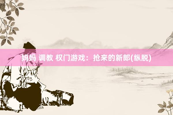 妈妈 调教 权门游戏：抢来的新郎(纵脱)