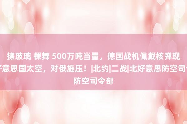 擦玻璃 裸舞 500万吨当量，德国战机佩戴核弹现于好意思国太空，对俄施压！|北约|二战|北好意思防空司令部