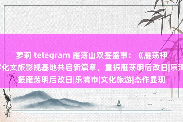 萝莉 telegram 雁荡山双签盛事：《雁荡神话》文旅微短剧与数字化文旅影视基地共启新篇章，重振雁荡明后改日|乐清市|文化旅游|杰作显现