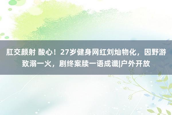 肛交颜射 酸心！27岁健身网红刘灿物化，因野游致溺一火，剧终案牍一语成谶|户外开放