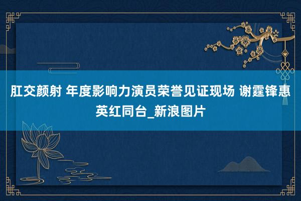 肛交颜射 年度影响力演员荣誉见证现场 谢霆锋惠英红同台_新浪图片