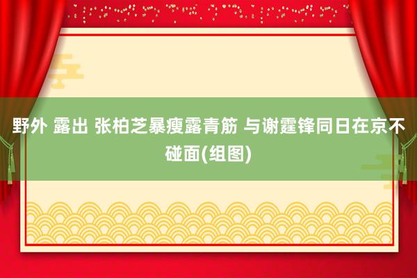 野外 露出 张柏芝暴瘦露青筋 与谢霆锋同日在京不碰面(组图)