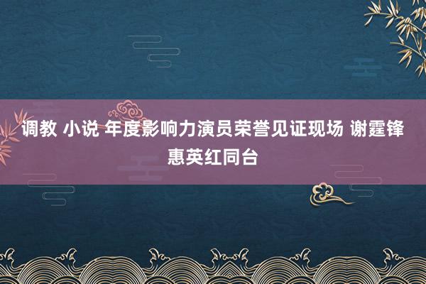 调教 小说 年度影响力演员荣誉见证现场 谢霆锋惠英红同台