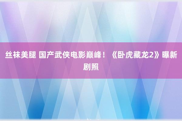 丝袜美腿 国产武侠电影巅峰！《卧虎藏龙2》曝新剧照