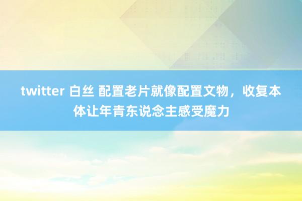 twitter 白丝 配置老片就像配置文物，收复本体让年青东说念主感受魔力