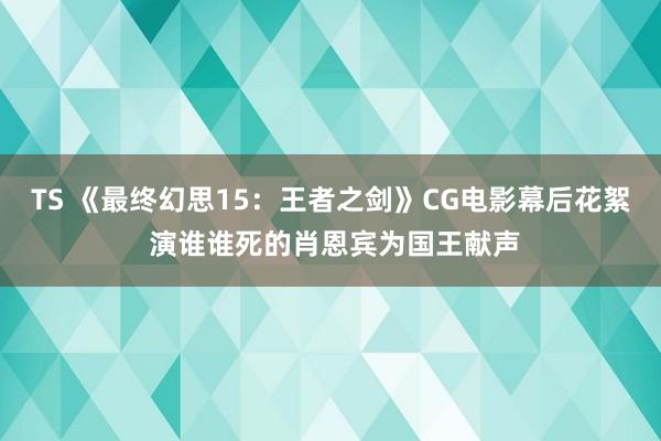 TS 《最终幻思15：王者之剑》CG电影幕后花絮 演谁谁死的肖恩宾为国王献声