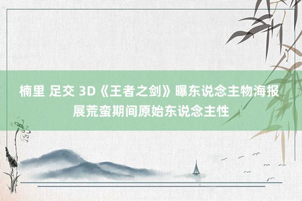 楠里 足交 3D《王者之剑》曝东说念主物海报 展荒蛮期间原始东说念主性