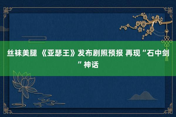 丝袜美腿 《亚瑟王》发布剧照预报 再现“石中剑”神话