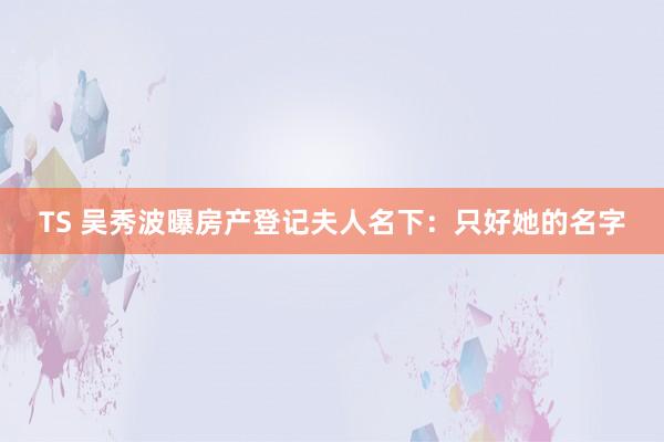 TS 吴秀波曝房产登记夫人名下：只好她的名字