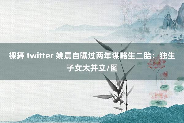 裸舞 twitter 姚晨自曝过两年谋略生二胎：独生子女太并立/图