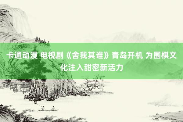 卡通动漫 电视剧《舍我其谁》青岛开机 为围棋文化注入甜密新活力