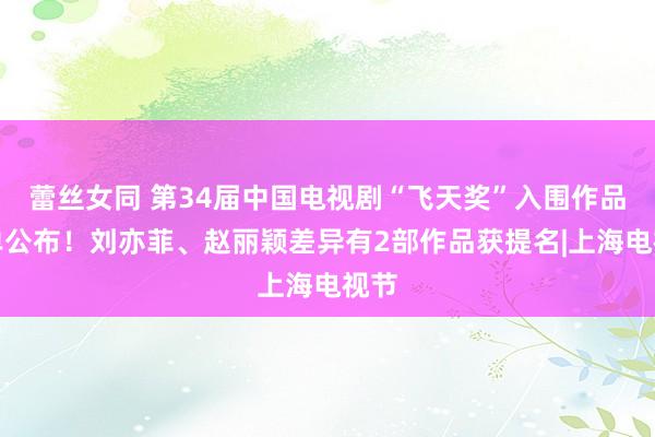 蕾丝女同 第34届中国电视剧“飞天奖”入围作品名单公布！刘亦菲、赵丽颖差异有2部作品获提名|上海电视节