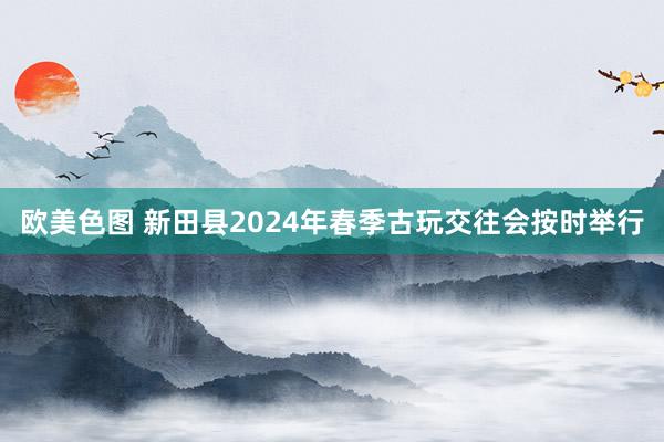 欧美色图 新田县2024年春季古玩交往会按时举行