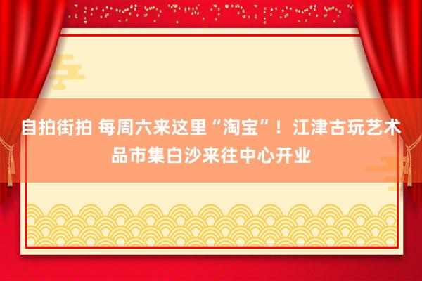 自拍街拍 每周六来这里“淘宝”！江津古玩艺术品市集白沙来往中心开业