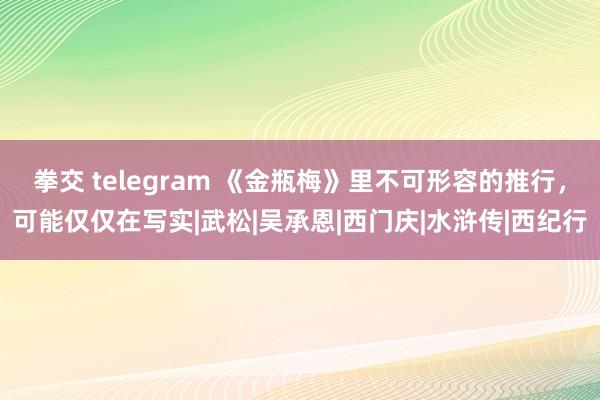 拳交 telegram 《金瓶梅》里不可形容的推行，可能仅仅在写实|武松|吴承恩|西门庆|水浒传|西纪行