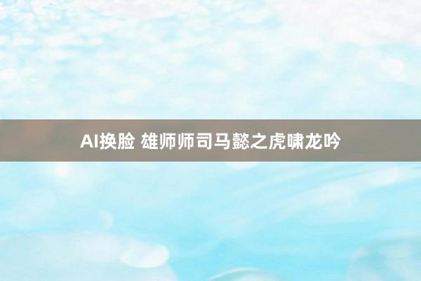 AI换脸 雄师师司马懿之虎啸龙吟