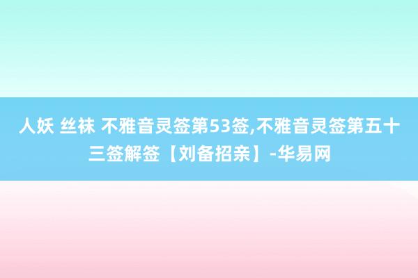 人妖 丝袜 不雅音灵签第53签，不雅音灵签第五十三签解签【刘备招亲】-华易网