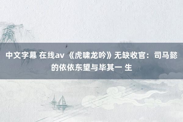 中文字幕 在线av 《虎啸龙吟》无缺收官：司马懿的依依东望与毕其一 生