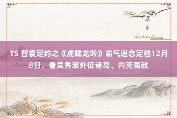 TS 智囊定约之《虎啸龙吟》霸气追念定档12月8日，看吴秀波外征诸葛、内克强敌