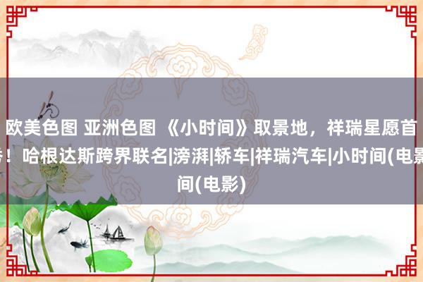 欧美色图 亚洲色图 《小时间》取景地，祥瑞星愿首秀！哈根达斯跨界联名|滂湃|轿车|祥瑞汽车|小时间(电影)