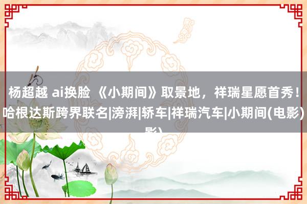 杨超越 ai换脸 《小期间》取景地，祥瑞星愿首秀！哈根达斯跨界联名|滂湃|轿车|祥瑞汽车|小期间(电影)