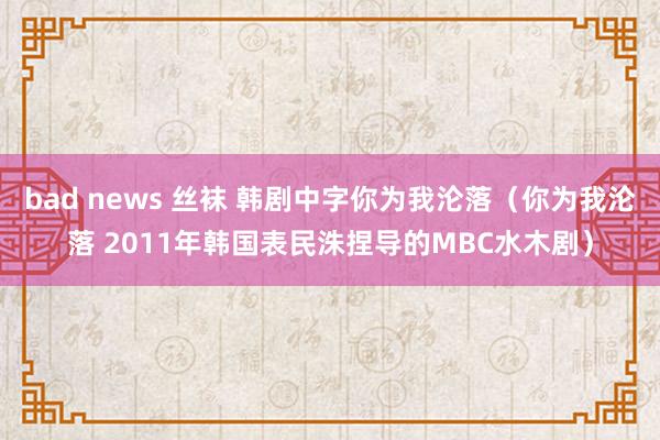 bad news 丝袜 韩剧中字你为我沦落（你为我沦落 2011年韩国表民洙捏导的MBC水木剧）