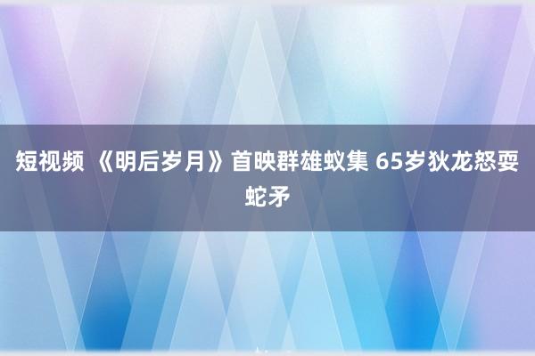 短视频 《明后岁月》首映群雄蚁集 65岁狄龙怒耍蛇矛