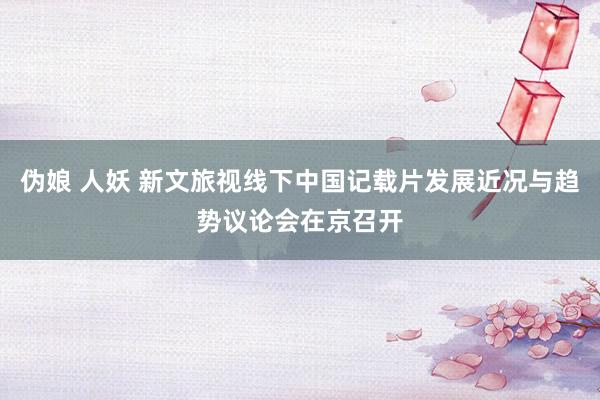 伪娘 人妖 新文旅视线下中国记载片发展近况与趋势议论会在京召开