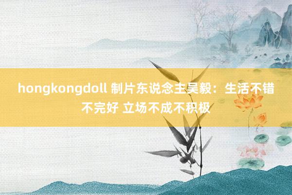 hongkongdoll 制片东说念主吴毅：生活不错不完好 立场不成不积极