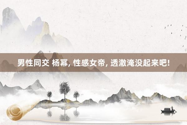 男性同交 杨幂, 性感女帝, 透澈淹没起来吧!