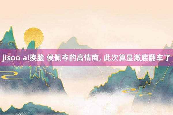 jisoo ai换脸 侯佩岑的高情商, 此次算是澈底翻车了