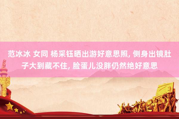 范冰冰 女同 杨采钰晒出游好意思照, 侧身出镜肚子大到藏不住, 脸蛋儿没胖仍然绝好意思